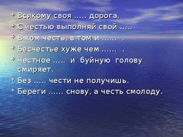 * Всякому своя ….. дорога. * С честью выполняй свой ….. * В ком честь, в том и …… . * Бесчестье хуже чем …… . * Честное ….. и буйную голову смиряет. * Без ….. чести не получишь. * Береги …… снову, а честь смолоду.