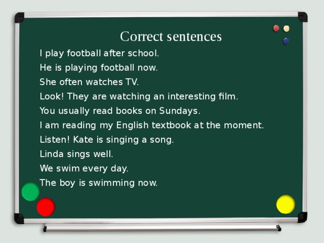 Correct sentences  I play football after school. He is playing football now. She often watches TV. Look! They are watching an interesting film. You usually read books on Sundays. I am reading my English textbook at the moment. Listen! Kate is singing a song. Linda sings well. We swim every day. The boy is swimming now.