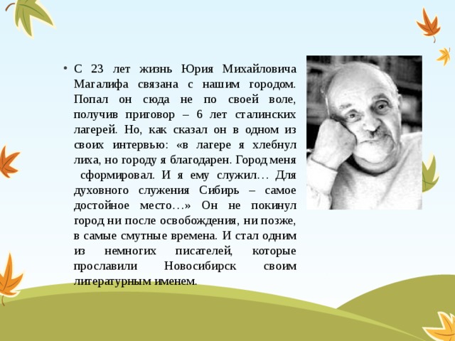 С 23 лет жизнь Юрия Михайловича Магалифа связана с нашим городом. Попал он сюда не по своей воле, получив приговор – 6 лет сталинских лагерей. Но, как сказал он в одном из своих интервью: «в лагере я хлебнул лиха, но городу я благодарен. Город меня сформировал. И я ему служил… Для духовного служения Сибирь – самое достойное место…» Он не покинул город ни после освобождения, ни позже, в самые смутные времена. И стал одним из немногих писателей, которые прославили Новосибирск своим литературным именем. 