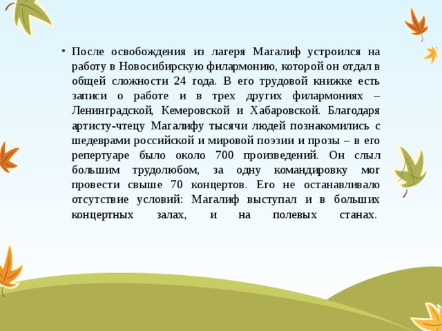 После освобождения из лагеря Магалиф устроился на работу в Новосибирскую филармонию, которой он отдал в общей сложности 24 года. В его трудовой книжке есть записи о работе и в трех других филармониях – Ленинградской, Кемеровской и Хабаровской. Благодаря артисту-чтецу Магалифу тысячи людей познакомились с шедеврами российской и мировой поэзии и прозы – в его репертуаре было около 700 произведений. Он слыл большим трудолюбом, за одну командировку мог провести свыше 70 концертов. Его не останавливало отсутствие условий: Магалиф выступал и в больших концертных залах, и на полевых станах. 