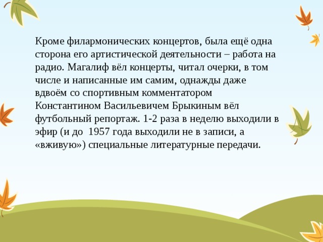 Кроме филармонических концертов, была ещё одна сторона его артистической деятельности – работа на радио. Магалиф вёл концерты, читал очерки, в том числе и написанные им самим, однажды даже вдвоём со спортивным комментатором Константином Васильевичем Брыкиным вёл футбольный репортаж. 1-2 раза в неделю выходили в эфир (и до  1957 года выходили не в записи, а «вживую») специальные литературные передачи. 