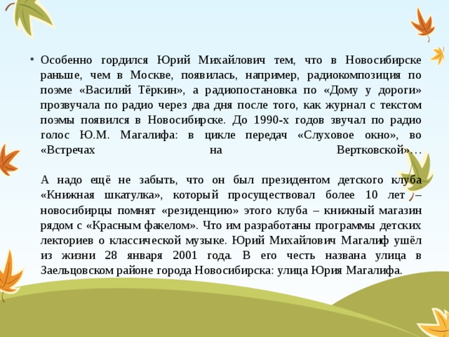 Особенно гордился Юрий Михайлович тем, что в Новосибирске раньше, чем в Москве, появилась, например, радиокомпозиция по поэме «Василий Тёркин», а радиопостановка по «Дому у дороги» прозвучала по радио через два дня после того, как журнал с текстом поэмы появился в Новосибирске. До 1990-х годов звучал по радио голос Ю.М. Магалифа: в цикле передач «Слуховое окно», во «Встречах на Вертковской»…   А надо ещё не забыть, что он был президентом детского клуба «Книжная шкатулка», который просуществовал более 10 лет – новосибирцы помнят «резиденцию» этого клуба – книжный магазин рядом с «Красным факелом». Что им разработаны программы детских лекториев о классической музыке. Юрий Михайлович Магалиф ушёл из жизни 28 января 2001 года. В его честь названа улица в Заельцовском районе города Новосибирска: улица Юрия Магалифа.                           