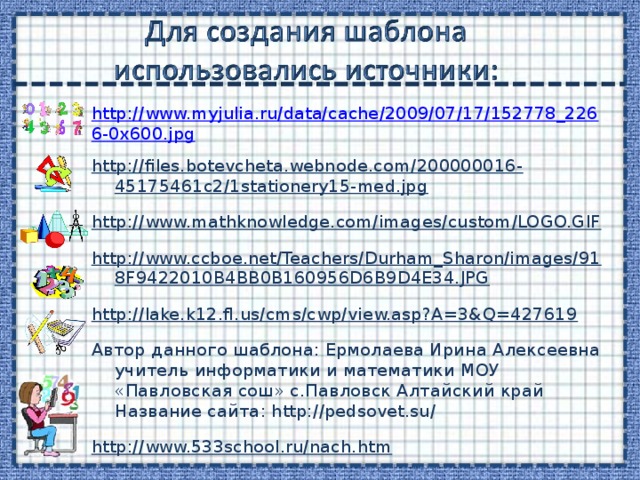 http://www.myjulia.ru/data/cache/2009/07/17/152778_2266-0x600.jpg http://files.botevcheta.webnode.com/200000016-45175461c2/1stationery15-med.jpg http://www.mathknowledge.com/images/custom/LOGO.GIF http://www.ccboe.net/Teachers/Durham_Sharon/images/918F9422010B4BB0B160956D6B9D4E34.JPG http://lake.k12.fl.us/cms/cwp/view.asp?A=3&Q=427619  Автор данного шаблона: Ермолаева Ирина Алексеевна учитель информатики и математики МОУ «Павловская сош» с.Павловск Алтайский край Название сайта: http://pedsovet.su/ http://www.533school.ru/nach.htm