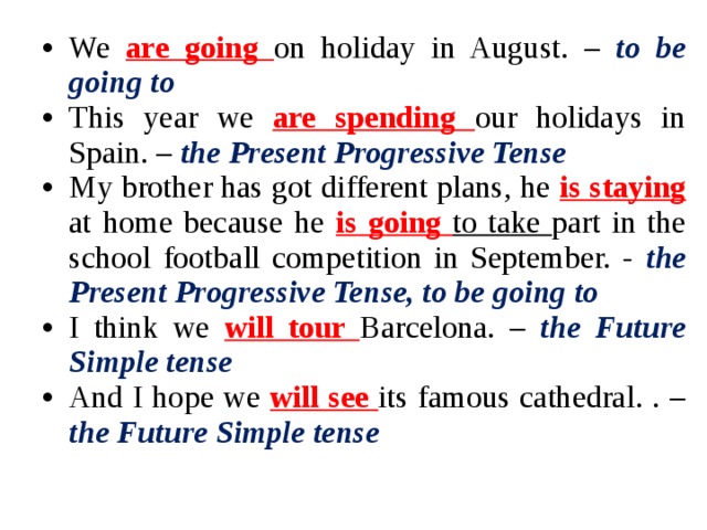 We are going on holiday in August. – to be going to This year we are spending our holidays in Spain. – the Present Progressive Tense My brother has got different plans, he is staying at home because he is going to take part in the school football competition in September. - the Present Progressive Tense, to be going to I think we will tour Barcelona. – the Future Simple tense And I hope we will see
