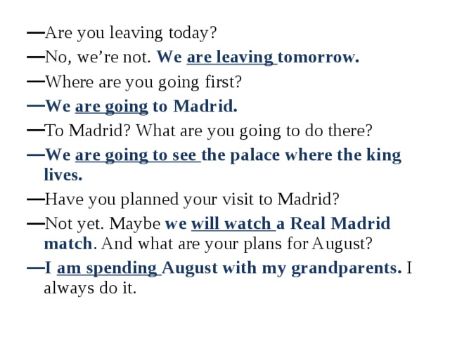 Are you leaving today? No, we’re not. We are leaving tomorrow. Where are you going first? We are going to Madrid. To Madrid? What are you going to do there? We are going to see the palace where the king lives. Have you planned your visit to Madrid? Not yet. Maybe we will watch a Real Madrid match . And what are your plans for August? I am spending