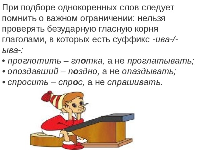 При подборе однокоренных слов следует помнить о важном ограничении: нельзя проверять безударную гласную корня глаголами, в которых есть суффикс  -ива-/-ыва-: •  проглотить – гл о тка,  а не  проглатывать; • опоздавший – п о здно,  а не  опаздывать; • спросить – спр о с,  а не  спрашивать.