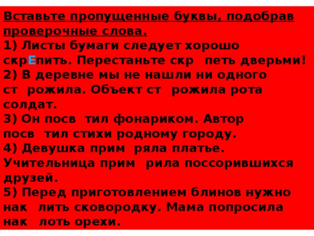 Вставьте пропущенные буквы, подобрав проверочные слова. 1) Листы бумаги следует хорошо скр Е пить. Перестаньте скр И петь дверьми! 2) В деревне мы не нашли ни одного ст А рожила. Объект ст О рожила рота солдат. 3) Он посв Е тил фонариком. Автор посв Я тил стихи родному городу. 4) Девушка прим Е ряла платье. Учительница прим И рила поссорившихся друзей. 5) Перед приготовлением блинов нужно нак А лить сковородку. Мама попросила нак О лоть орехи.