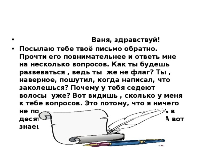 Ваня, здравствуй! Посылаю тебе твоё письмо обратно. Прочти его повнимательнее и ответь мне на несколько вопросов. Как ты будешь развеваться , ведь ты же не флаг? Ты , наверное, пошутил, когда написал, что заколешься? Почему у тебя седеют волосы уже? Вот видишь , сколько у меня к тебе вопросов. Это потому, что я ничего не поняла из твоего письма, хотя учусь в десятом классе и русский язык знаю. А вот знаешь ли ты его?