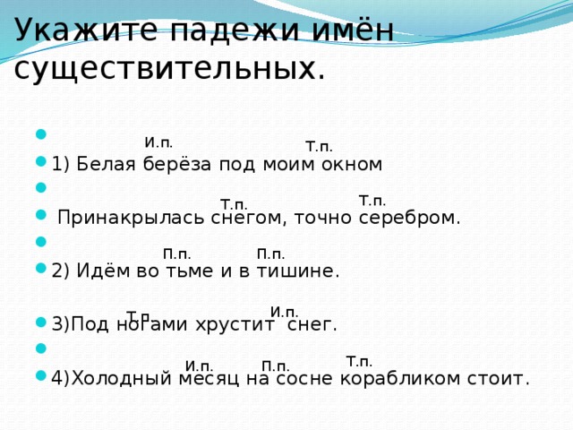 Укажите падежи имён существительных.           1) Белая берёза под моим окном                                        Принакрылась снегом, точно серебром.                      2) Идём во тьме и в тишине. 3)Под ногами хрустит  снег.                         4)Холодный месяц на сосне корабликом стоит. И.п. Т.п. Т.п. Т.п. П.п. П.п. И.п. Т.п. Т.п. И.п. П.п.