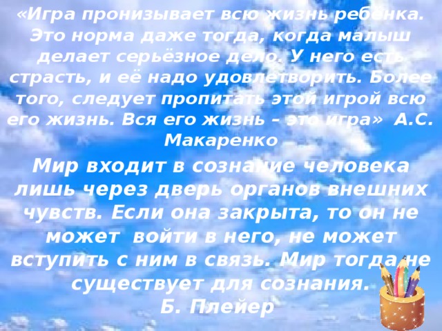 «Игра пронизывает всю жизнь ребёнка. Это норма даже тогда, когда малыш делает серьёзное дело. У него есть страсть, и её надо удовлетворить. Более того, следует пропитать этой игрой всю его жизнь. Вся его жизнь – это игра» А.С. Макаренко   Мир входит в сознание человека лишь через дверь органов внешних чувств. Если она закрыта, то он не может ­ войти в него, не может вступить с ним в связь. Мир тогда не существует для сознания.  Б. Плейер