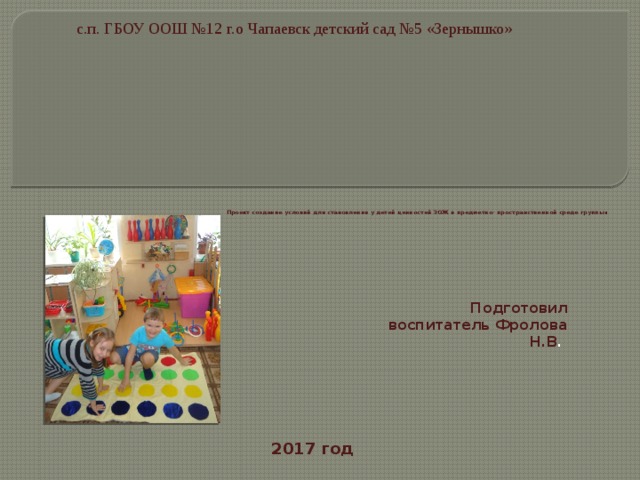 с.п. ГБОУ ООШ №12 г.о Чапаевск детский сад №5 «Зернышко»                 Проект создание условий для становления у детей ценностей ЗОЖ в предметно- пространственной среде группы .   Подготовил воспитатель Фролова Н.В . 2017 год