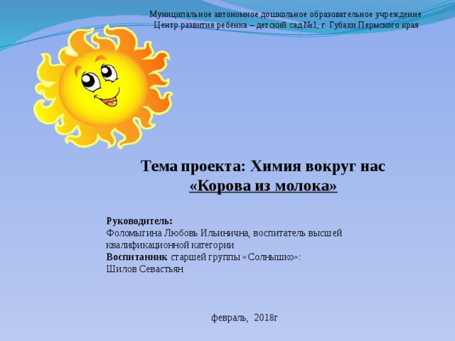 Муниципальное автономное дошкольное образовательное учреждение Центр развития ребёнка – детский сад №1, г. Губахи Пермского края Тема  проекта: Химия вокруг нас «Корова из молока»  Руководитель: Фоломыгина Любовь Ильинична, воспитатель высшей квалификационной категории Воспитанник старшей группы «Солнышко»: Шилов Севастьян  февраль, 2018г