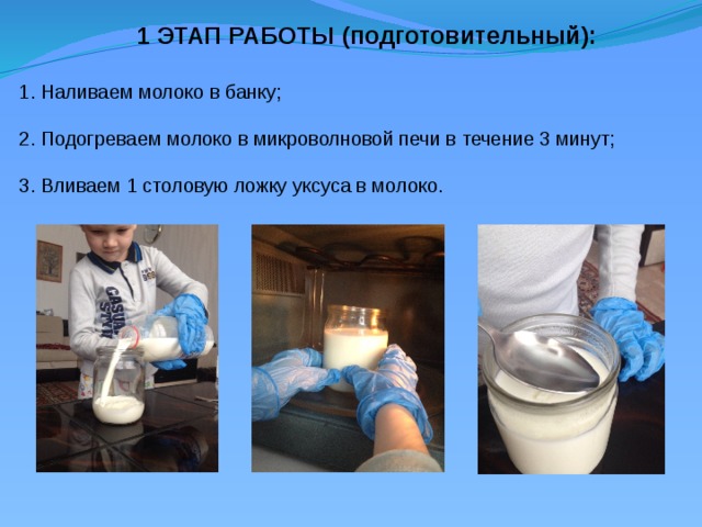 1 ЭТАП РАБОТЫ (подготовительный): 1. Наливаем молоко в банку; 2. Подогреваем молоко в микроволновой печи в течение 3 минут; 3. Вливаем 1 столовую ложку уксуса в молоко.