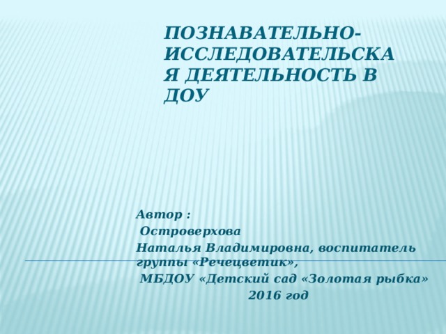 Познавательно- исследовательская деятельность в ДОУ Автор :  Островерхова Наталья Владимировна, воспитатель группы «Речецветик»,  МБДОУ «Детский сад «Золотая рыбка» 2016 год