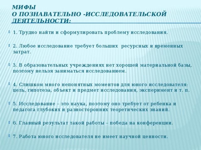 Мифы  о познавательно -исследовательской деятельности:   1. Трудно найти и сформулировать проблему исследования. 2. Любое исследование требует больших  ресурсных и временных затрат. 3. В образовательных учреждениях нет хорошей материальной базы, поэтому нельзя заниматься исследованием. 4. Слишком много непонятных моментов для юного исследователя: цель, гипотеза, объект и предмет исследования, эксперимент и т. п. 5. Исследование – это наука, поэтому оно требует от ребенка и педагога глубоких и разносторонних теоретических знаний. 6. Главный результат такой работы – победа на конференции. 7. Работа юного исследователя не имеет научной ценности.  