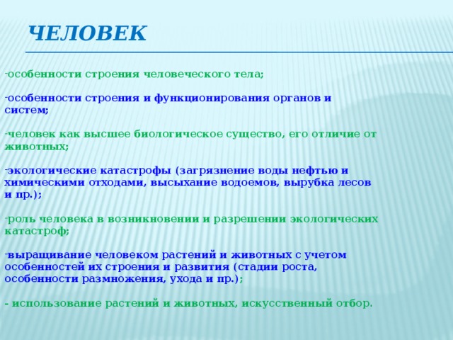 ЧЕЛОВЕК особенности строения человеческого тела;  особенности строения и функционирования органов и систем;  человек как высшее биологическое существо, его отличие от животных;  экологические катастрофы (загрязнение воды нефтью и химическими отходами, высыхание водоемов, вырубка лесов и пр.);  роль человека в возникновении и разрешении экологических катастроф;  выращивание человеком растений и животных с учетом особенностей их строения и развития (стадии роста, особенности размножения, ухода и пр.) ;  - использование растений и животных, искусственный отбор .