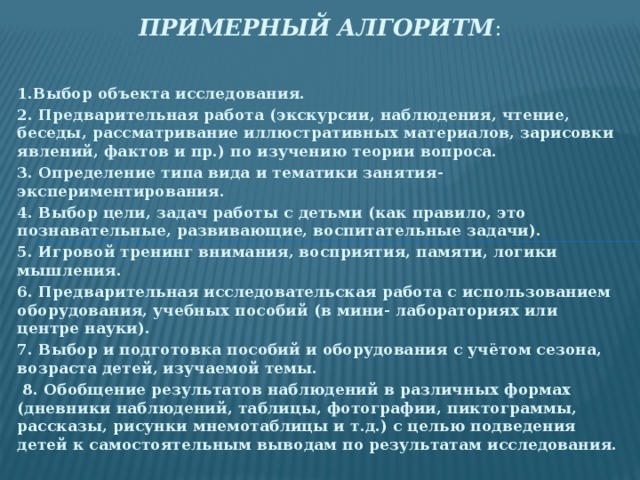 Примерный алгоритм : 1.Выбор объекта исследования. 2. Предварительная работа (экскурсии, наблюдения, чтение, беседы, рассматривание иллюстративных материалов, зарисовки явлений, фактов и пр.) по изучению теории вопроса. 3. Определение типа вида и тематики занятия-экспериментирования. 4. Выбор цели, задач работы с детьми (как правило, это познавательные, развивающие, воспитательные задачи). 5. Игровой тренинг внимания, восприятия, памяти, логики мышления. 6. Предварительная исследовательская работа с использованием оборудования, учебных пособий (в мини- лабораториях или центре науки). 7. Выбор и подготовка пособий и оборудования с учётом сезона, возраста детей, изучаемой темы.  8. Обобщение результатов наблюдений в различных формах (дневники наблюдений, таблицы, фотографии, пиктограммы, рассказы, рисунки мнемотаблицы и т.д.) с целью подведения детей к самостоятельным выводам по результатам исследования.