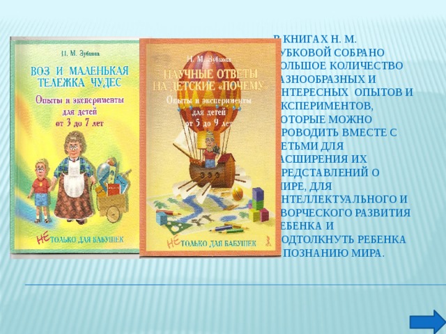 В книгах Н. М. Зубковой собрано большое количество разнообразных и интересных опытов и экспериментов, которые можно проводить вместе с детьми для расширения их представлений о мире, для интеллектуального и творческого развития ребенка и подтолкнуть ребенка к познанию мира.