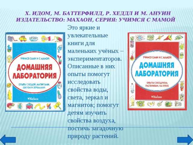 Х. Идом, М. Баттерфилд, Р. Хеддл и М. Ануин  Издательство: Махаон, Серия: Учимся с мамой        Это яркие и увлекательные книги для маленьких учёных – экспериментаторов. Описанные в них опыты помогут исследовать свойства воды, света, зеркал и магнитов; помогут детям изучить свойства воздуха, постичь загадочную природу растений. .