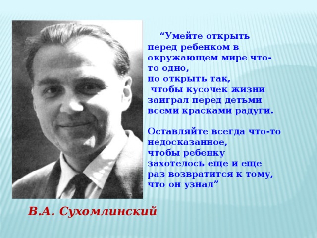 “ Умейте открыть перед ребенком в окружающем мире что-то одно, но открыть так,  чтобы кусочек жизни заиграл перед детьми всеми красками радуги.  Оставляйте всегда что-то недосказанное, чтобы ребенку захотелось еще и еще раз возвратится к тому, что он узнал”  В.А. Сухомлинский