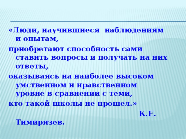 «Люди, научившиеся наблюдениям и опытам, приобретают способность сами ставить вопросы и получать на них ответы, оказываясь на наиболее высоком умственном и нравственном уровне в сравнении с теми, кто такой школы не прошел.»  К.Е. Тимирязев. 5