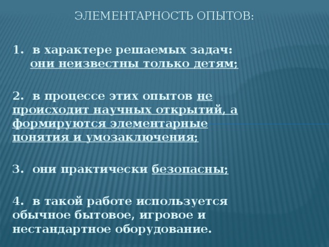 Элементарность опытов: 1. в характере решаемых задач: они неизвестны только детям;  2. в процессе этих опытов не происходит научных открытий, а формируются элементарные понятия и умозаключения;  3. они практически безопасны;  4. в такой работе используется обычное бытовое, игровое и нестандартное оборудование.