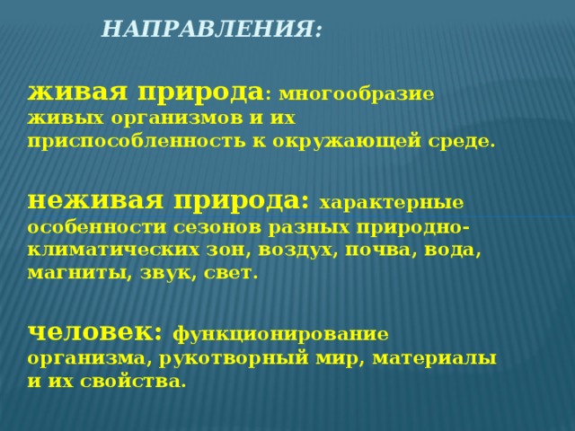 Направления:    живая природа : многообразие живых организмов и их приспособленность к окружающей среде.  неживая природа: характерные особенности сезонов разных природно-климатических зон, воздух, почва, вода, магниты, звук, свет.  человек: функционирование организма, рукотворный мир, материалы и их свойства.