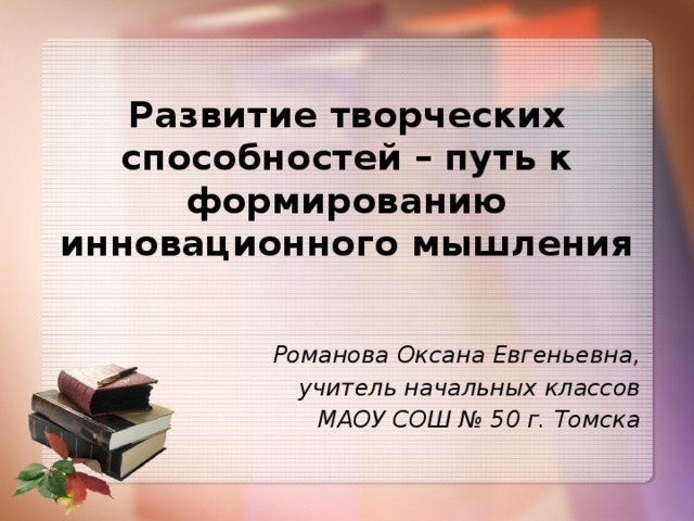 Развитие творческих способностей – путь к формированию инновационного мышления Романова Оксана Евгеньевна, учитель начальных классов МАОУ СОШ № 50 г. Томска