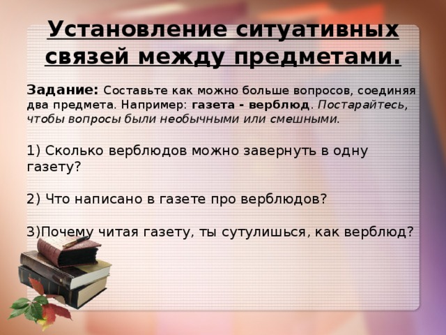 Установление ситуативных связей между предметами. Задание: Составьте как можно больше вопросов, соединяя два предмета. Например: газета - верблюд . Постарайтесь, чтобы вопросы были необычными или смешными.   1) Сколько верблюдов можно завернуть в одну газету?   2) Что написано в газете про верблюдов?   3)Почему читая газету, ты сутулишься, как верблюд?