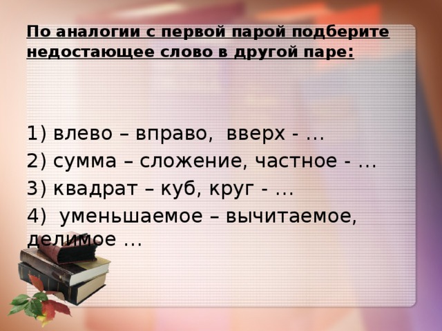 По аналогии с первой парой подберите недостающее слово в другой паре : 1) влево – вправо,  вверх - … 2) сумма – сложение, частное - … 3) квадрат – куб, круг - … 4)  уменьшаемое – вычитаемое, делимое …