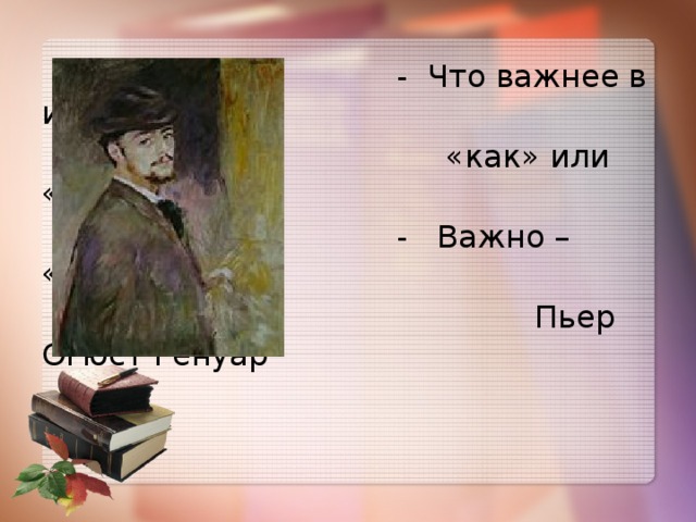 - Что важнее в искусстве –  «как» или «что»?  - Важно – «кто».  Пьер Огюст Ренуар