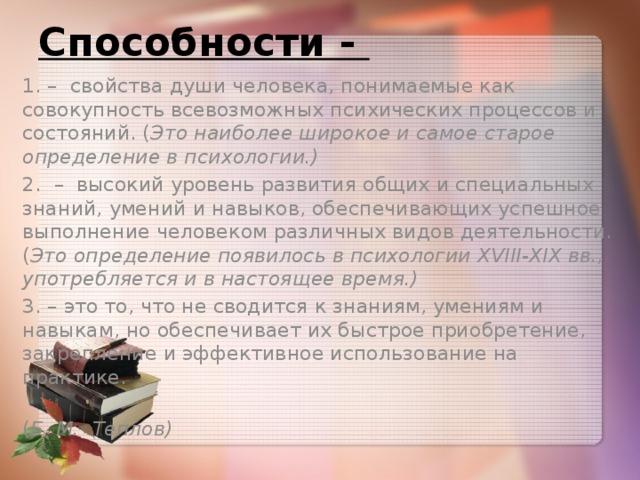 Способности - 1. – свойства души человека, понимаемые как совокупность всевозможных психических процессов и состояний. ( Это наиболее широкое и самое старое определение в психологии.) 2. – высокий уровень развития общих и специальных знаний, умений и навыков, обеспечивающих успешное выполнение человеком различных видов деятельности. ( Это определение появилось в психологии XVIII-XIX вв., употребляется и в настоящее время.) 3. – это то, что не сводится к знаниям, умениям и навыкам, но обеспечивает их быстрое приобретение, закрепление и эффективное использование на практике.  ( Б. М. Теплов)