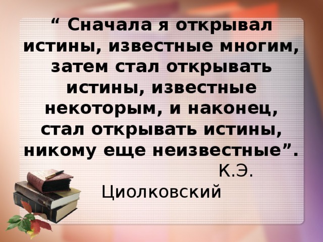 “ Сначала я открывал истины, известные многим, затем стал открывать истины, известные некоторым, и наконец, стал открывать истины, никому еще неизвестные”.  К.Э. Циолковский