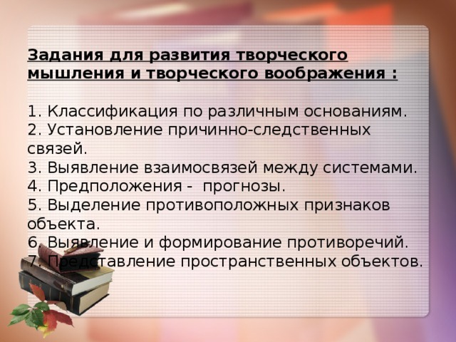 Задания для развития творческого мышления и творческого воображения :   1. Классификация по различным основаниям.  2. Установление причинно-следственных связей.  3. Выявление взаимосвязей между системами.  4. Предположения - прогнозы.  5. Выделение противоположных признаков объекта.  6. Выявление и формирование противоречий.  7. Представление пространственных объектов.