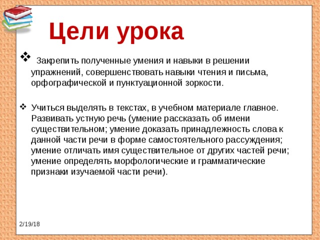 Цели урока  Закрепить полученные умения и навыки в решении упражнений, совершенствовать навыки чтения и письма, орфографической и пунктуационной зоркости. Учиться выделять в текстах, в учебном материале главное. Развивать устную речь (умение рассказать об имени существительном; умение доказать принадлежность слова к данной части речи в форме самостоятельного рассуждения; умение отличать имя существительное от других частей речи; умение определять морфологические и грамматические признаки изучаемой части речи). 2/19/18