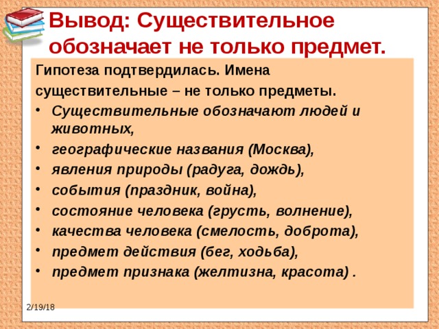 Вывод: Существительное обозначает не только предмет.   Гипотеза подтвердилась. Имена существительные – не только предметы. Существительные обозначают людей и животных, географические названия (Москва), явления природы (радуга, дождь), события (праздник, война), состояние человека (грусть, волнение), качества человека (смелость, доброта), предмет действия (бег, ходьба), предмет признака (желтизна, красота) .   2/19/18