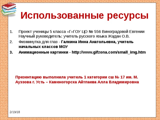 Использованные ресурсы Проект ученицы 5 класса «Г»ГОУ ЦО № 556 Виноградовой Евгении  Научный руководитель: учитель русского языка Жадан О.В. Физминутка для глаз - Галкина Инна Анатольевна, учитель начальных классов МОУ Анимационные картинки - http://www.gifzona.com/small_img.htm Презентацию выполнила учитель 1 категории сш № 17 им. М. Ауэзова г. Усть – Каменогорска Айтпаева Алла Владимировна 2/19/18