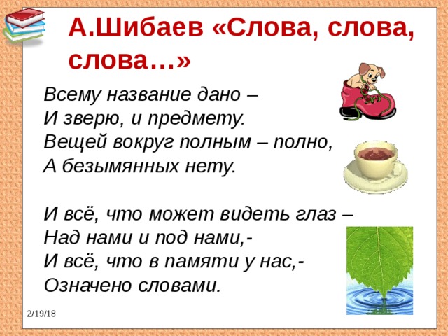 А.Шибаев «Слова, слова, слова…»  Всему название дано –  И зверю, и предмету.  Вещей вокруг полным – полно,  А безымянных нету.   И всё, что может видеть глаз –  Над нами и под нами,-  И всё, что в памяти у нас,-  Означено словами. 2/19/18