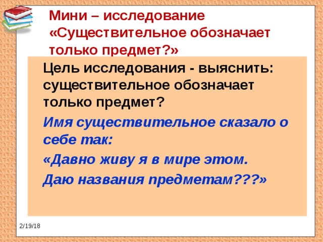 Мини – исследование «Существительное обозначает только предмет?»    Цель исследования - выяснить: существительное обозначает только предмет?  Имя существительное сказало о себе так:  «Давно живу я в мире этом.  Даю названия предметам???» 2/19/18