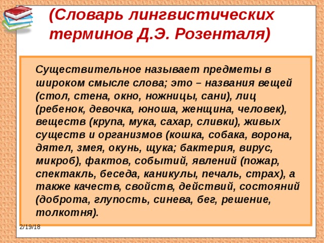 (Словарь лингвистических терминов Д.Э. Розенталя)    Существительное называет предметы в широком смысле слова; это – названия вещей (стол, стена, окно, ножницы, сани), лиц (ребенок, девочка, юноша, женщина, человек), веществ (крупа, мука, сахар, сливки), живых существ и организмов (кошка, собака, ворона, дятел, змея, окунь, щука; бактерия, вирус, микроб), фактов, событий, явлений (пожар, спектакль, беседа, каникулы, печаль, страх), а также качеств, свойств, действий, состояний (доброта, глупость, синева, бег, решение, толкотня). 2/19/18