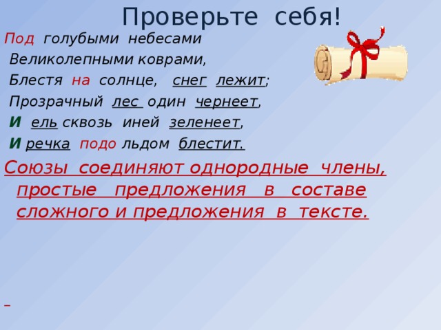 Проверьте себя! Под голубыми небесами  Великолепными коврами,  Блестя на солнце, снег  лежит ;  Прозрачный лес один чернеет ,  И   ель сквозь иней зеленеет ,  И  речка  подо льдом блестит. Союзы соединяют однородные члены, простые предложения в составе сложного и предложения в тексте.