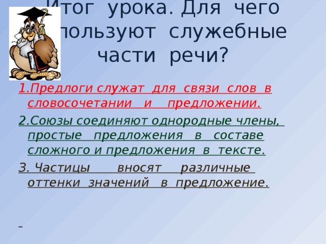 Итог урока. Для чего используют служебные части речи? 1.Предлоги служат для связи слов в словосочетании и предложении. 2.Союзы соединяют однородные члены, простые предложения в составе сложного и предложения в тексте. З. Частицы вносят различные оттенки значений в предложение.