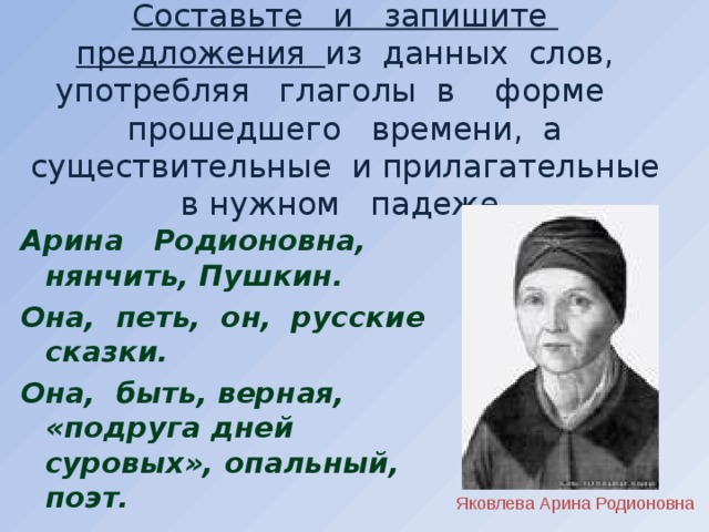 Составьте и запишите предложения из данных слов, употребляя глаголы в форме прошедшего времени, а существительные и прилагательные в нужном падеже .  Арина Родионовна, нянчить, Пушкин. Она, петь, он, русские сказки. Она, быть, верная, «подруга дней суровых», опальный, поэт.   Яковлева Арина Родионовна