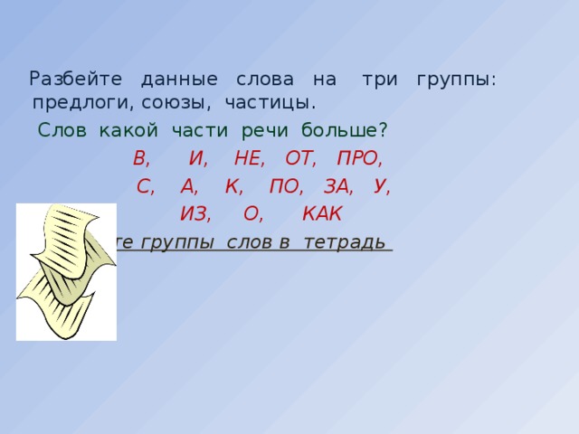 Разбейте данные слова на три группы: предлоги, союзы, частицы .  Слов какой части речи больше?    В, И, НЕ, ОТ, ПРО,   С, А, К, ПО, ЗА, У,    ИЗ, О, КАК  Запишите группы слов в тетрадь