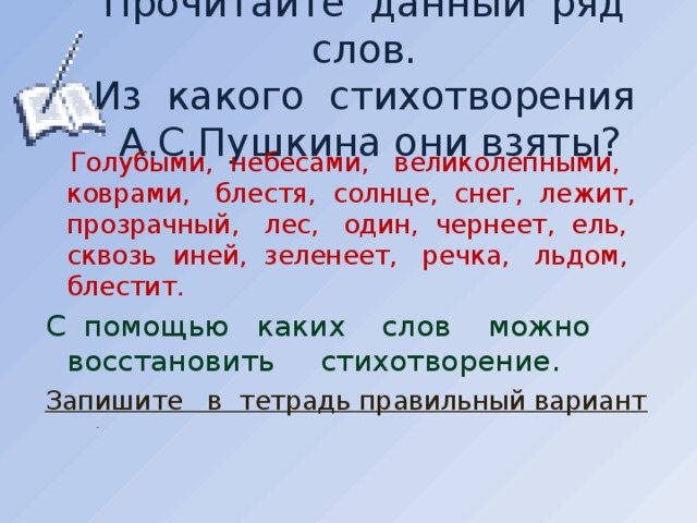 Прочитайте данный ряд слов.  Из какого стихотворения А.С.Пушкина они взяты?  Голубыми, небесами, великолепными, коврами, блестя, солнце, снег, лежит, прозрачный, лес, один, чернеет, ель, сквозь иней, зеленеет, речка, льдом, блестит. С помощью каких слов можно восстановить стихотворение. Запишите в тетрадь правильный вариант