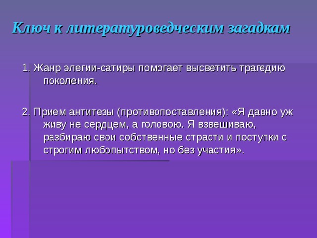 Ключ к литературоведческим загадкам 1. Жанр элегии-сатиры помогает высветить трагедию поколения. 2. Прием антитезы (противопоставления): «Я давно уж живу не сердцем, а головою. Я взвешиваю, разбираю свои собственные страсти и поступки с строгим любопытством, но без участия».