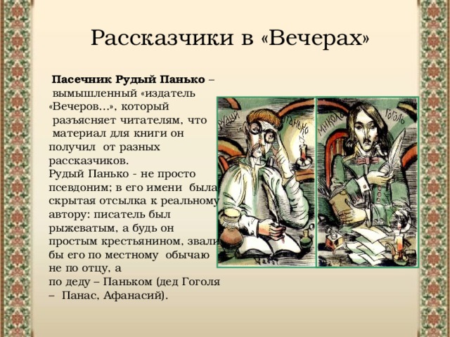 Рассказчики в «Вечерах»  Пасечник Рудый Панько –  вымышленный «издатель «Вечеров...», который  разъясняет читателям, что  материал для книги он получил от разных рассказчиков. Рудый Панько - не просто псевдоним; в его имени была скрытая отсылка к реальному автору: писатель был рыжеватым, а будь он простым крестьянином, звали бы его по местному обычаю не по отцу, а по деду – Паньком (дед Гоголя – Панас, Афанасий).