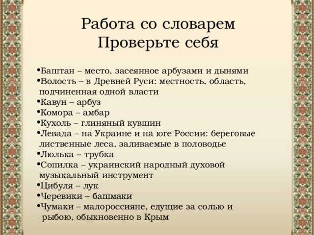 Работа со словарем  Проверьте себя Баштан – место, засеянное арбузами и дынями Волость – в Древней Руси: местность, область,  подчиненная одной власти Кавун – арбуз Комора – амбар Кухоль – глиняный кувшин Левада – на Украине и на юге России: береговые  лиственные леса, заливаемые в половодье  Люлька – трубка Сопилка – украинский народный духовой  музыкальный инструмент Цибуля – лук Черевики – башмаки Чумаки – малороссияне, едущие за солью и  рыбою, обыкновенно в Крым