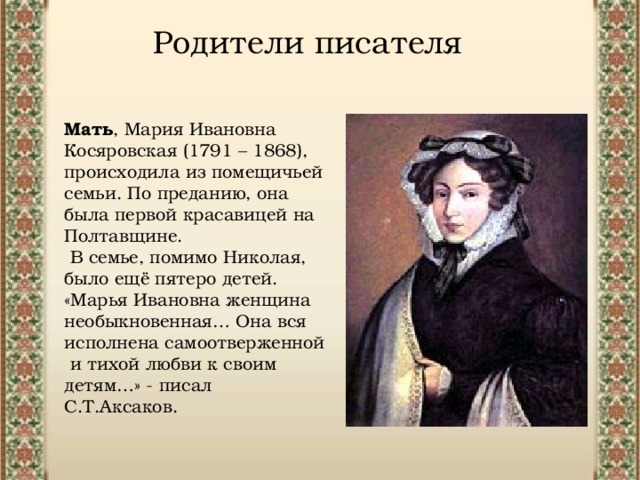 Родители писателя Мать , Мария Ивановна Косяровская (1791 – 1868), происходила из помещичьей семьи. По преданию, она была первой красавицей на Полтавщине.  В семье, помимо Николая, было ещё пятеро детей. «Марья Ивановна женщина необыкновенная… Она вся исполнена самоотверженной  и тихой любви к своим детям…» - писал С.Т.Аксаков.