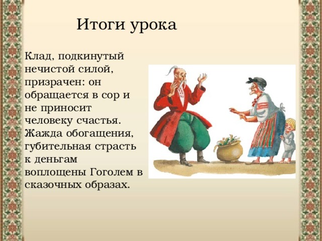 Итоги урока Клад, подкинутый нечистой силой, призрачен: он обращается в сор и не приносит человеку счастья. Жажда обогащения, губительная страсть к деньгам воплощены Гоголем в сказочных образах.